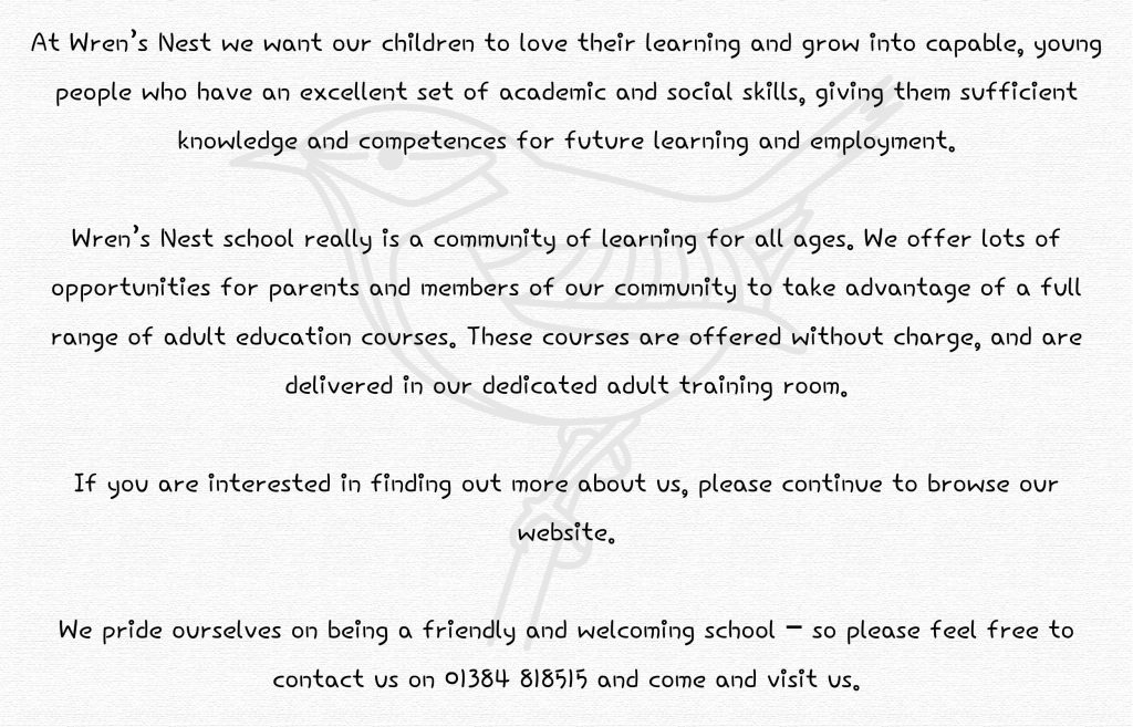 At Wren’s Nest we want our children to love their learning and grow into capable, young people who have an excellent set of academic and social skills, giving them sufficient knowledge and competences for future learning and employment.

Wren’s Nest school really is a community of learning for all ages. We offer lots of opportunities for parents and members of our community to take advantage of a full range of adult education courses. These courses are offered without charge, and are delivered in our dedicated adult training room.

If you are interested in finding out more about us, please continue to browse our website.

We pride ourselves on being a friendly and welcoming school – so please feel free to contact us on 01384 818515 and come and visit us.